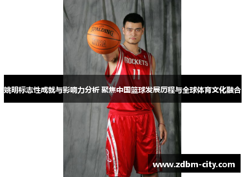 姚明标志性成就与影响力分析 聚焦中国篮球发展历程与全球体育文化融合