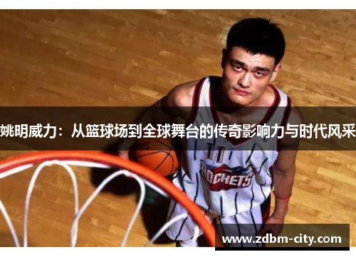 姚明威力：从篮球场到全球舞台的传奇影响力与时代风采