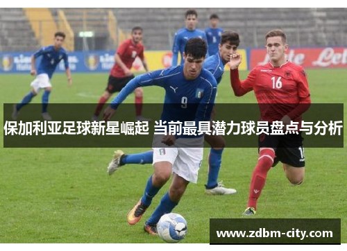 保加利亚足球新星崛起 当前最具潜力球员盘点与分析