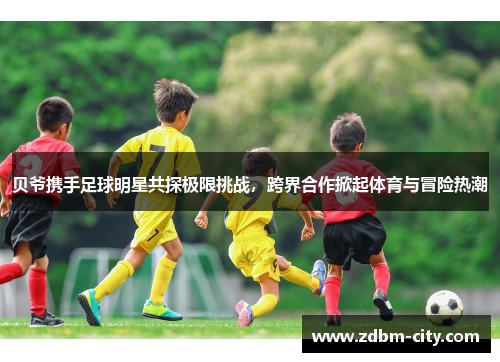 贝爷携手足球明星共探极限挑战，跨界合作掀起体育与冒险热潮