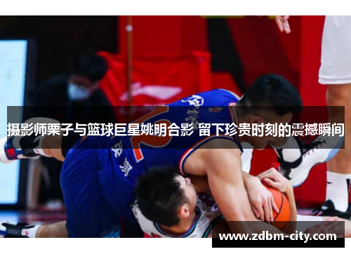 摄影师栗子与篮球巨星姚明合影 留下珍贵时刻的震撼瞬间