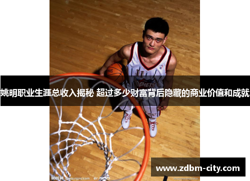 姚明职业生涯总收入揭秘 超过多少财富背后隐藏的商业价值和成就