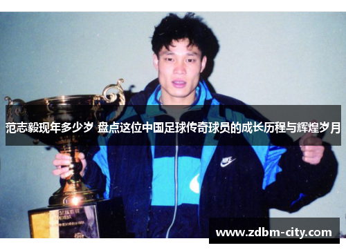 范志毅现年多少岁 盘点这位中国足球传奇球员的成长历程与辉煌岁月