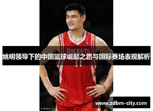 姚明领导下的中国篮球崛起之路与国际赛场表现解析