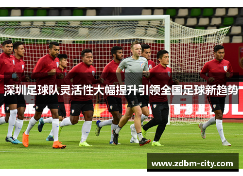 深圳足球队灵活性大幅提升引领全国足球新趋势