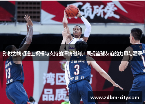 孙悦为姚明送上祝福与支持的深情时刻，展现篮球友谊的力量与温暖